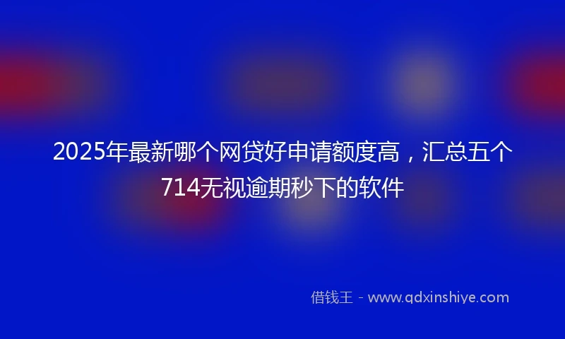 2025年最新哪个网贷好申请额度高，汇总五个714无视逾期秒下的软件