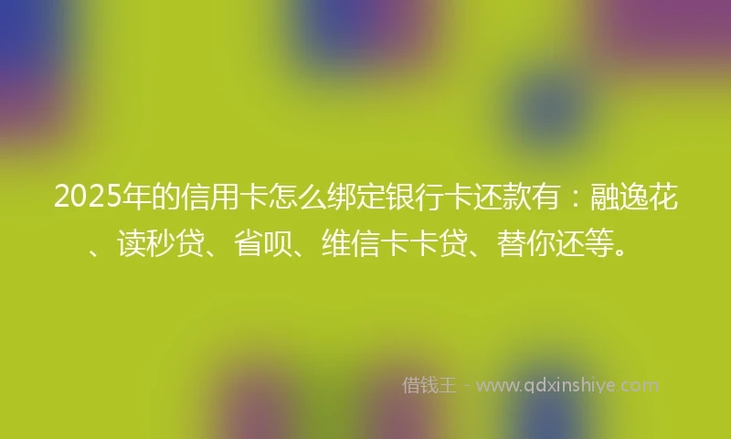 2025年的信用卡怎么绑定银行卡还款有：融逸花、读秒贷、省呗、维信卡卡贷、替你还等。