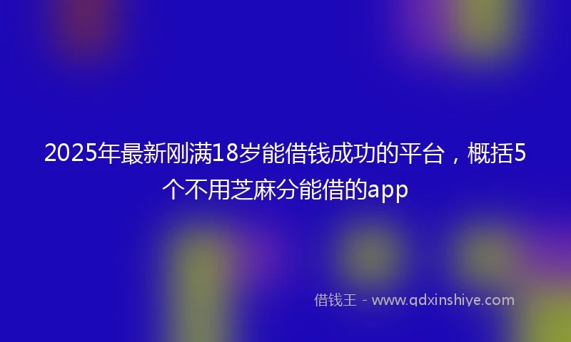 2025年最新刚满18岁能借钱成功的平台，概括5个不用芝麻分能借的app
