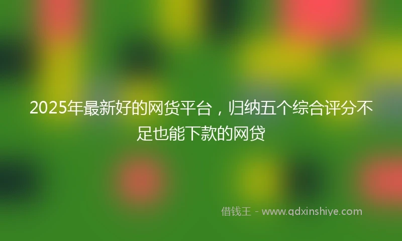2025年最新好的网货平台，归纳五个综合评分不足也能下款的网贷