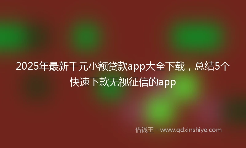 2025年最新千元小额贷款app大全下载，总结5个快速下款无视征信的app