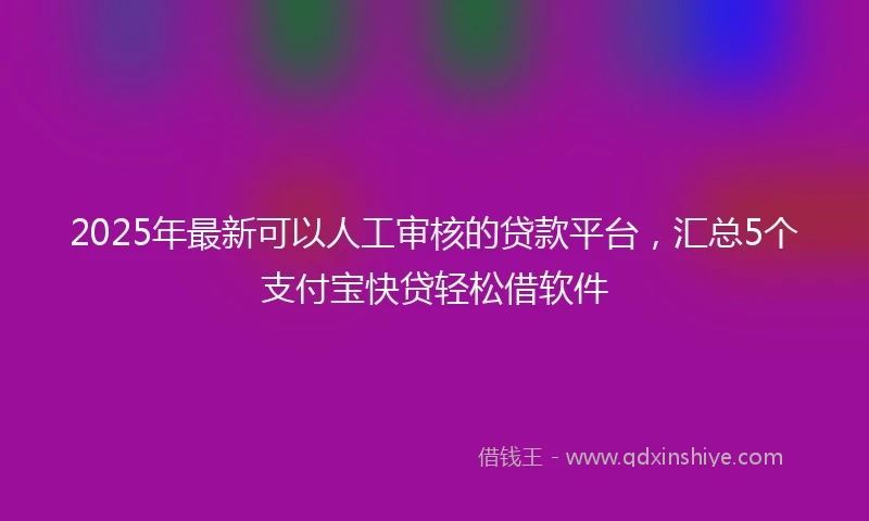 2025年最新可以人工审核的贷款平台，汇总5个支付宝快贷轻松借软件