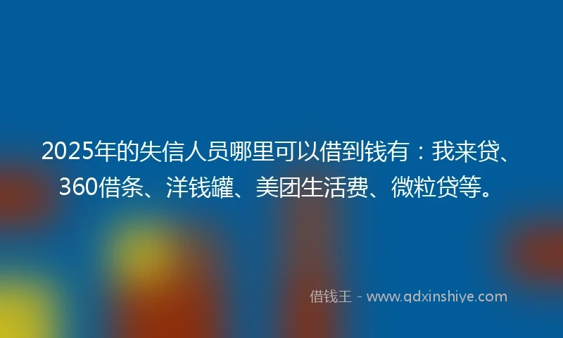 2025年的失信人员哪里可以借到钱有：我来贷、360借条、洋钱罐、美团生活费、微粒贷等。