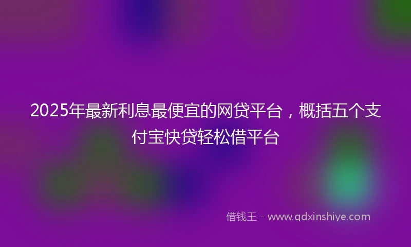 2025年最新利息最便宜的网贷平台，概括五个支付宝快贷轻松借平台