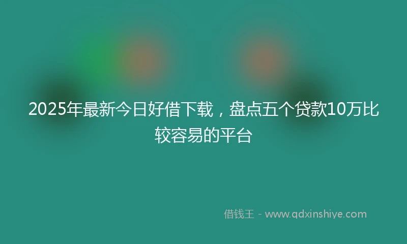 2025年最新今日好借下载，盘点五个贷款10万比较容易的平台