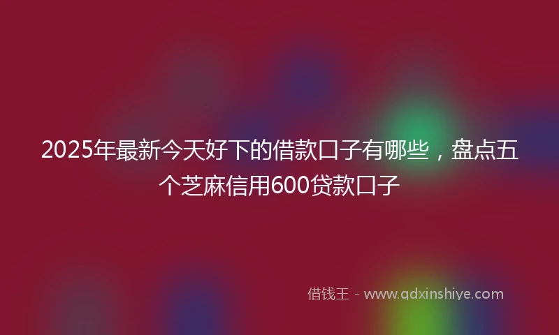 2025年最新今天好下的借款口子有哪些，盘点五个芝麻信用600贷款口子