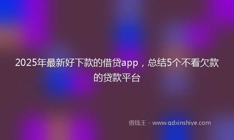 2025年最新好下款的借贷app，总结5个不看欠款的贷款平台