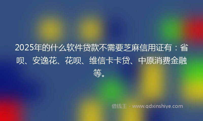 2025年的什么软件贷款不需要芝麻信用证有：省呗、安逸花、花呗、维信卡卡贷、中原消费金融等。