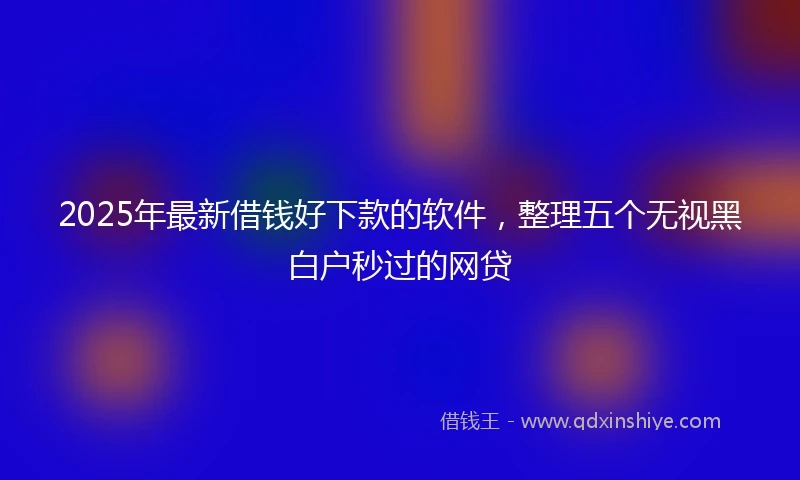 2025年最新借钱好下款的软件，整理五个无视黑白户秒过的网贷