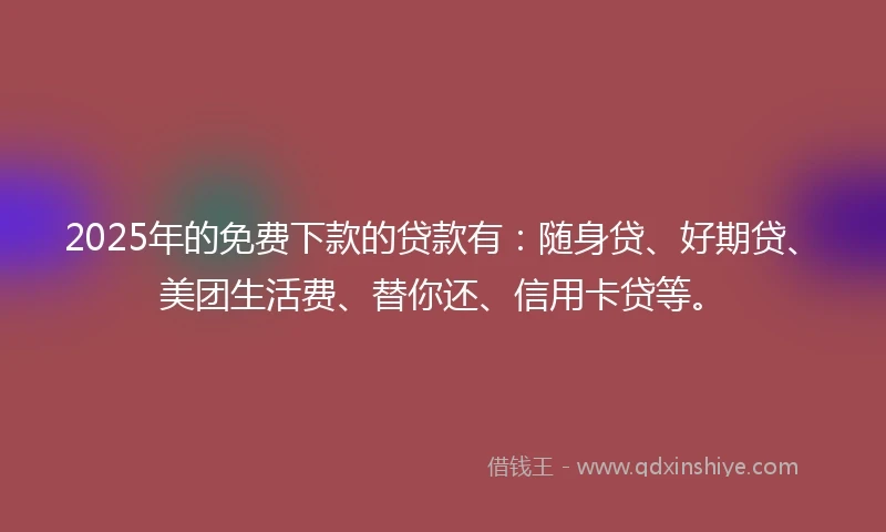 2025年的免费下款的贷款有：随身贷、好期贷、美团生活费、替你还、信用卡贷等。