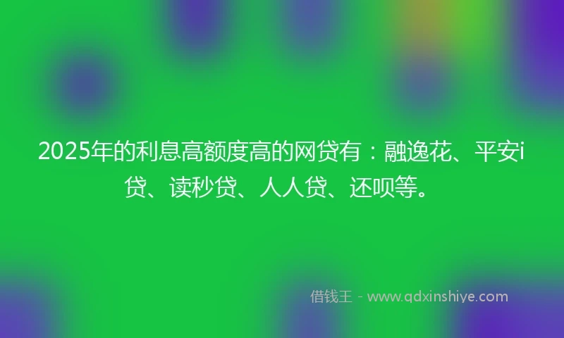 2025年的利息高额度高的网贷有：融逸花、平安i贷、读秒贷、人人贷、还呗等。