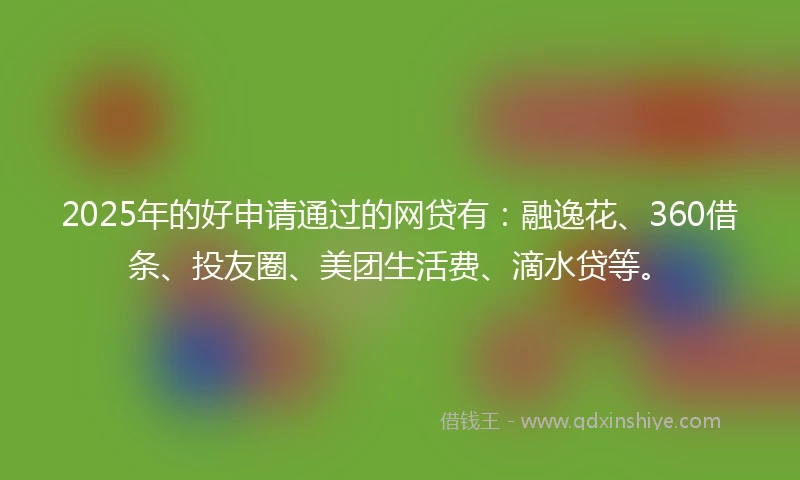 2025年的好申请通过的网贷有：融逸花、360借条、投友圈、美团生活费、滴水贷等。