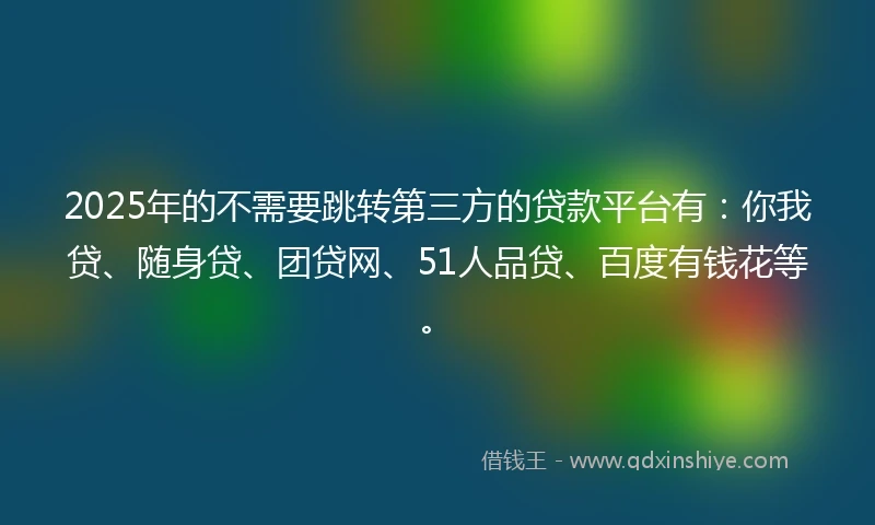 2025年的不需要跳转第三方的贷款平台有：你我贷、随身贷、团贷网、51人品贷、百度有钱花等。