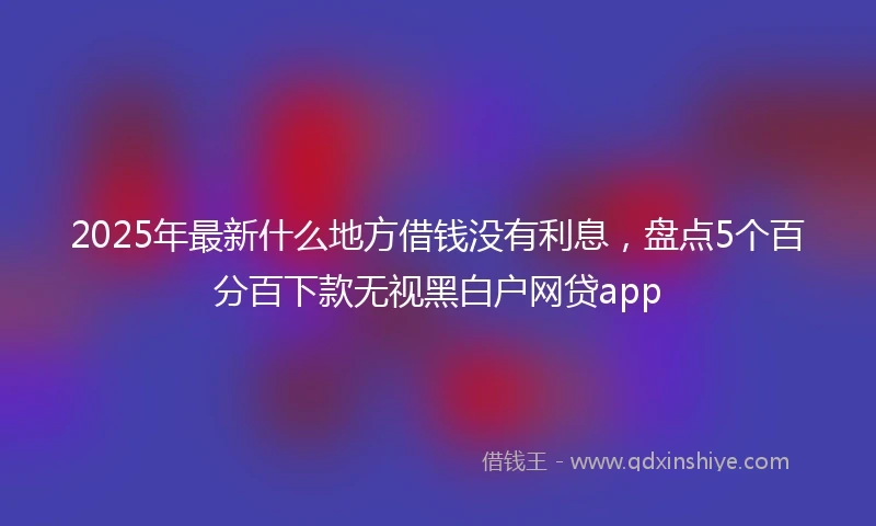 2025年最新什么地方借钱没有利息，盘点5个百分百下款无视黑白户网贷app