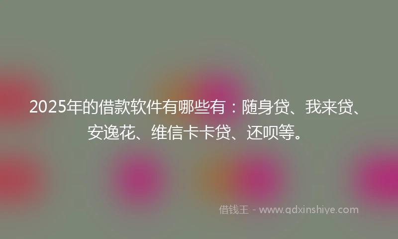 2025年的借款软件有哪些有：随身贷、我来贷、安逸花、维信卡卡贷、还呗等。