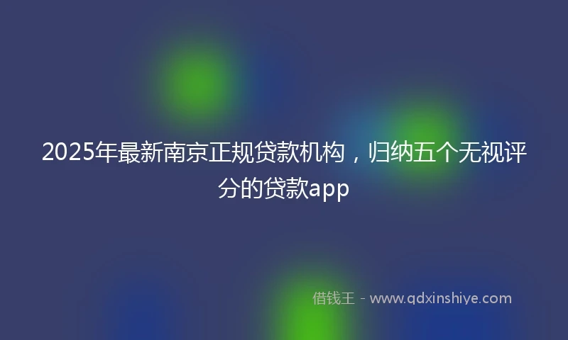 2025年最新南京正规贷款机构，归纳五个无视评分的贷款app