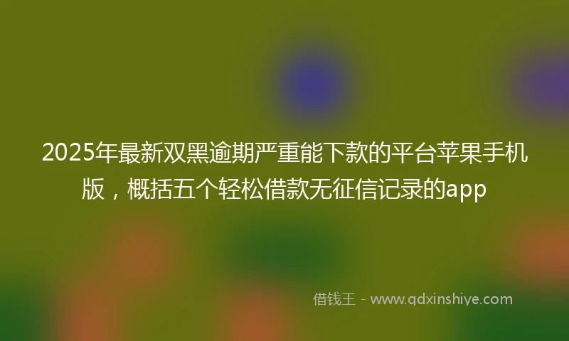2025年最新双黑逾期严重能下款的平台苹果手机版，概括五个轻松借款无征信记录的app