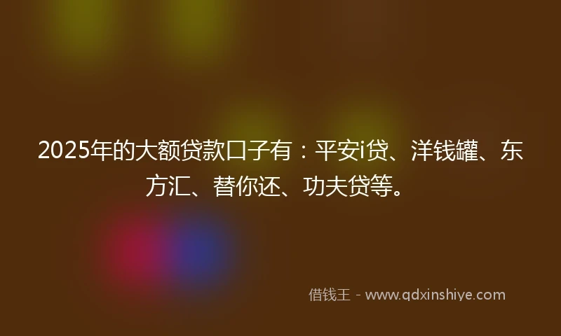 2025年的大额贷款口子有：平安i贷、洋钱罐、东方汇、替你还、功夫贷等。