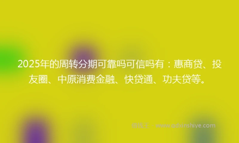 2025年的周转分期可靠吗可信吗有：惠商贷、投友圈、中原消费金融、快贷通、功夫贷等。