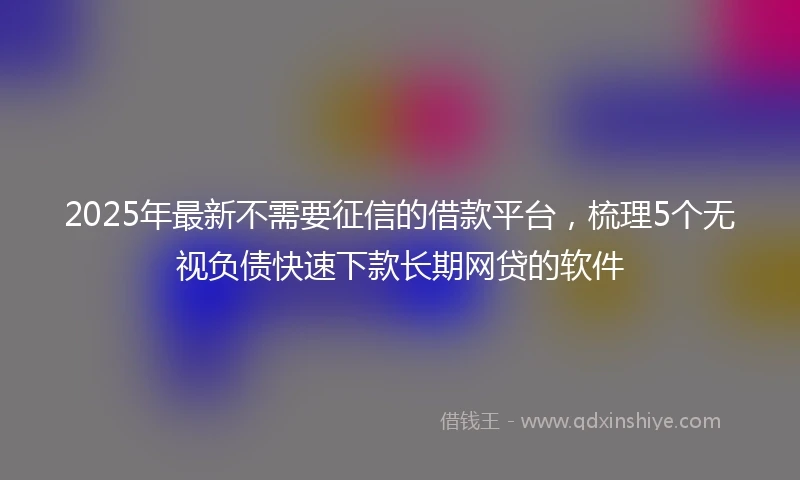 2025年最新不需要征信的借款平台，梳理5个无视负债快速下款长期网贷的软件
