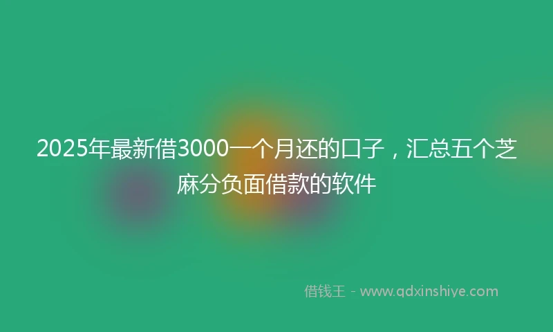 2025年最新借3000一个月还的口子，汇总五个芝麻分负面借款的软件