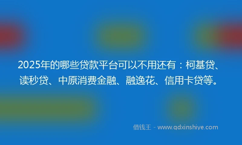 2025年的哪些贷款平台可以不用还有：柯基贷、读秒贷、中原消费金融、融逸花、信用卡贷等。