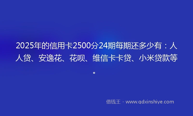 2025年的信用卡2500分24期每期还多少有：人人贷、安逸花、花呗、维信卡卡贷、小米贷款等。