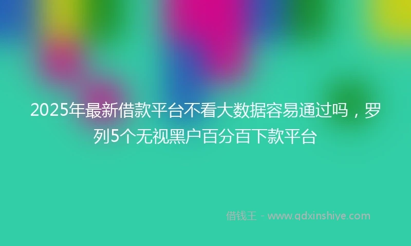 2025年最新借款平台不看大数据容易通过吗，罗列5个无视黑户百分百下款平台