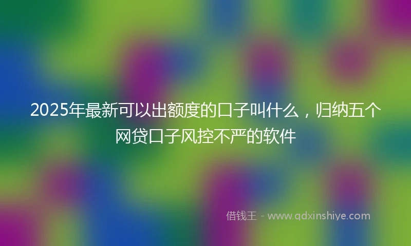2025年最新可以出额度的口子叫什么，归纳五个网贷口子风控不严的软件