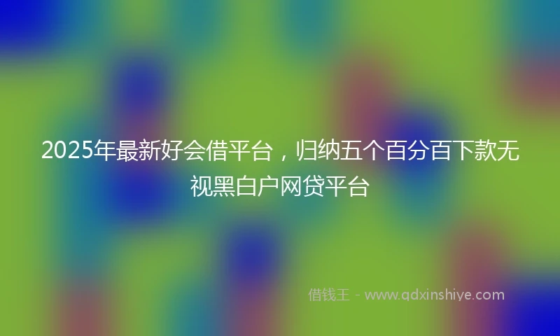 2025年最新好会借平台，归纳五个百分百下款无视黑白户网贷平台