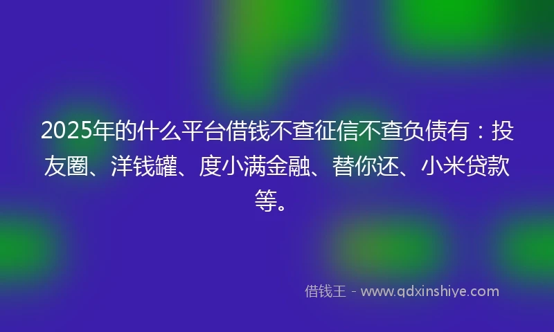 2025年的什么平台借钱不查征信不查负债有：投友圈、洋钱罐、度小满金融、替你还、小米贷款等。