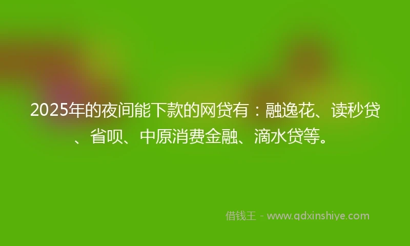 2025年的夜间能下款的网贷有：融逸花、读秒贷、省呗、中原消费金融、滴水贷等。