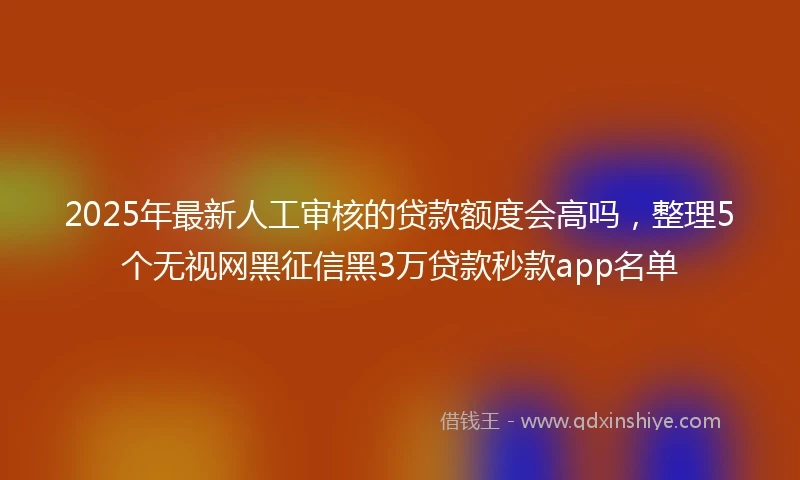 2025年最新人工审核的贷款额度会高吗，整理5个无视网黑征信黑3万贷款秒款app名单