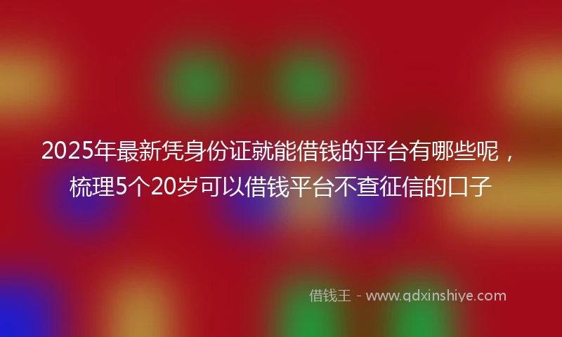 2025年最新凭身份证就能借钱的平台有哪些呢，梳理5个20岁可以借钱平台不查征信的口子