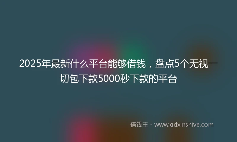 2025年最新什么平台能够借钱，盘点5个无视一切包下款5000秒下款的平台