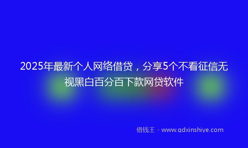 2025年最新个人网络借贷，分享5个不看征信无视黑白百分百下款网贷软件