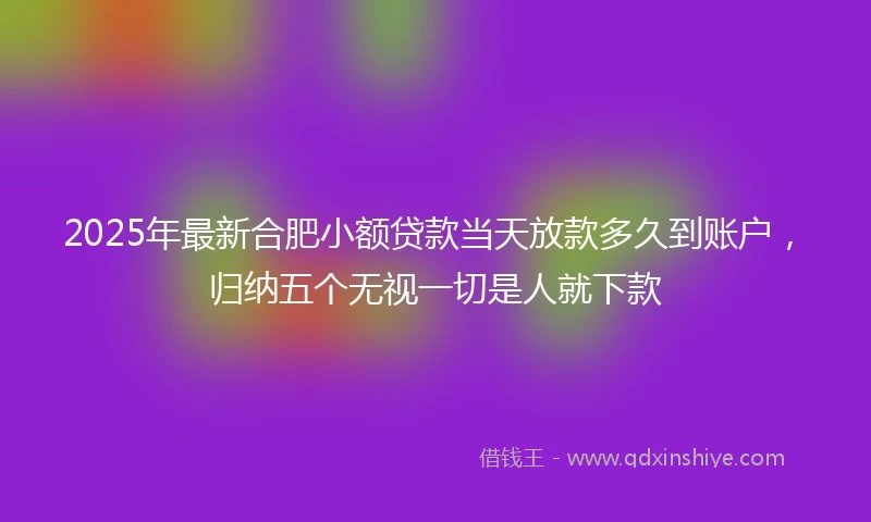 2025年最新合肥小额贷款当天放款多久到账户，归纳五个无视一切是人就下款