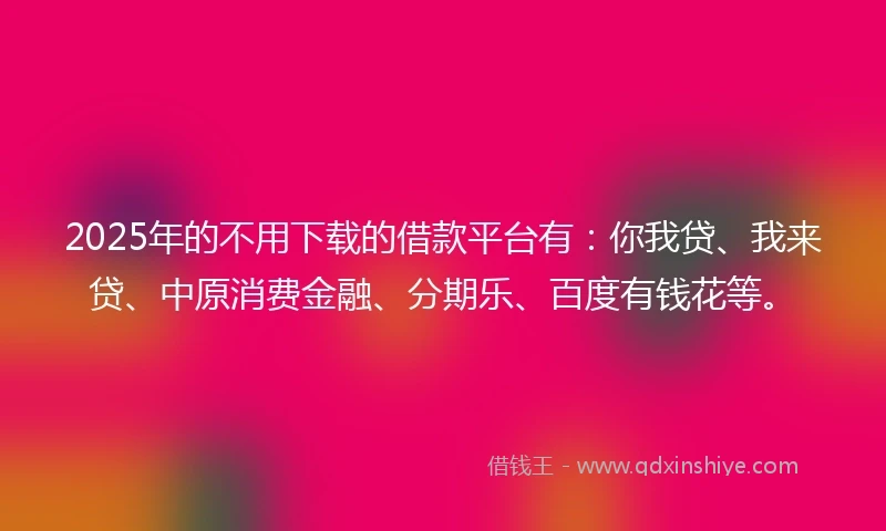 2025年的不用下载的借款平台有：你我贷、我来贷、中原消费金融、分期乐、百度有钱花等。