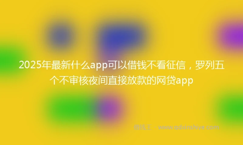 2025年最新什么app可以借钱不看征信，罗列五个不审核夜间直接放款的网贷app