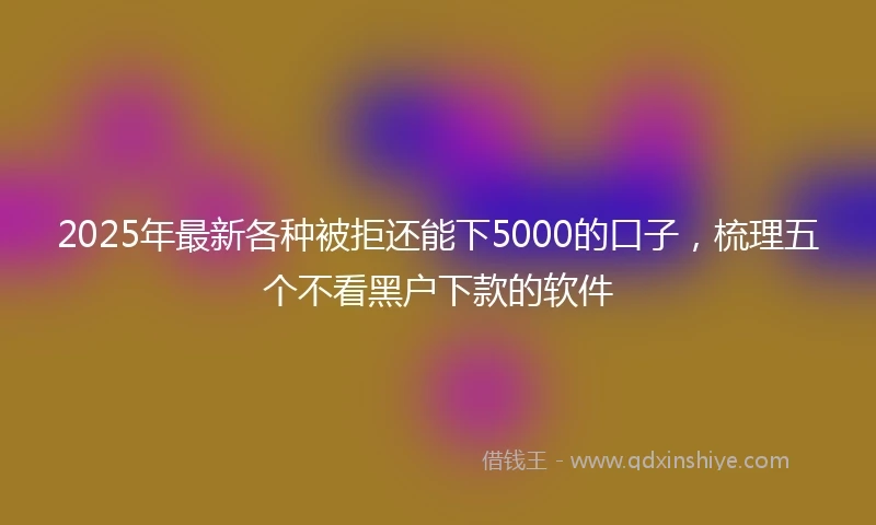 2025年最新各种被拒还能下5000的口子，梳理五个不看黑户下款的软件