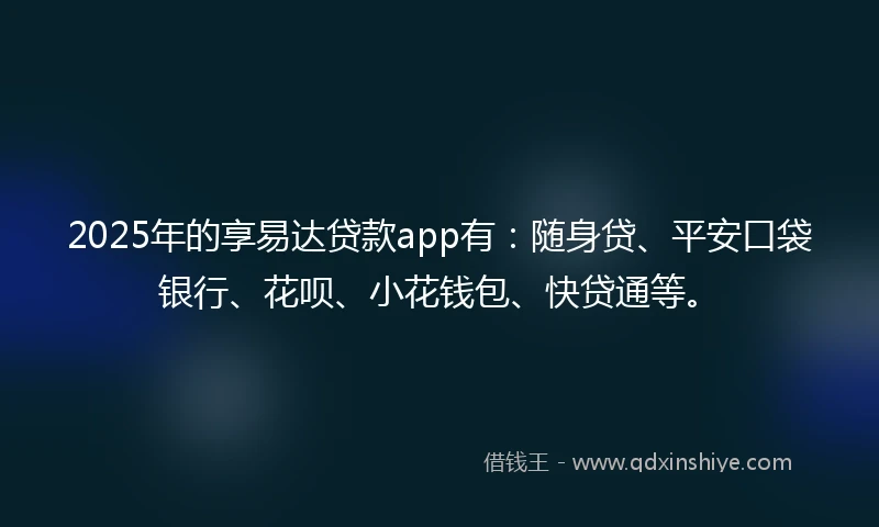2025年的享易达贷款app有：随身贷、平安口袋银行、花呗、小花钱包、快贷通等。