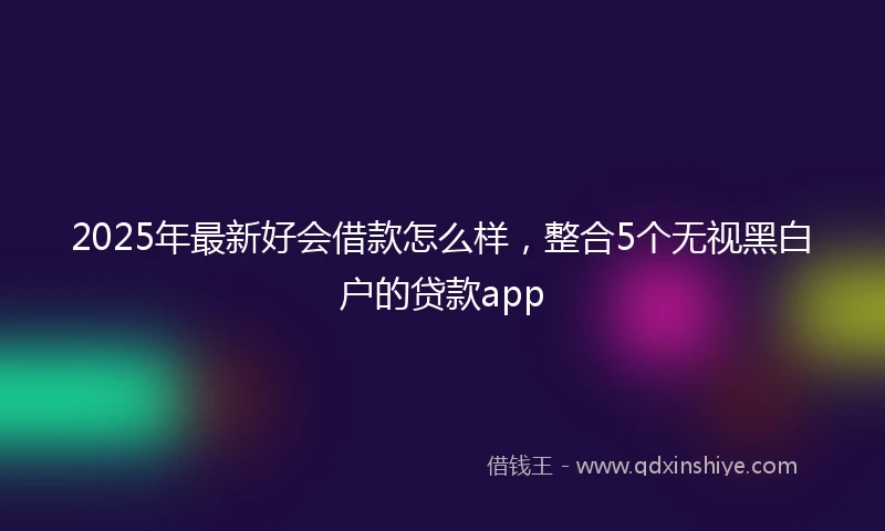 2025年最新好会借款怎么样,整合5个无视黑白户的贷款app