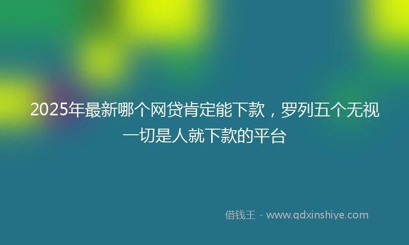 2025年最新哪个网贷肯定能下款，罗列五个无视一切是人就下款的平台