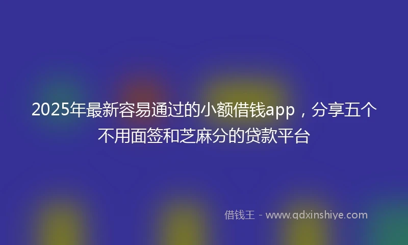 2025年最新容易通过的小额借钱app，分享五个不用面签和芝麻分的贷款平台