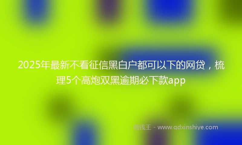 2025年最新不看征信黑白户都可以下的网贷，梳理5个高炮双黑逾期必下款app