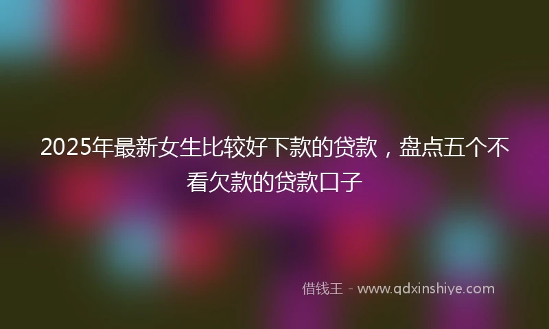 2025年最新女生比较好下款的贷款，盘点五个不看欠款的贷款口子