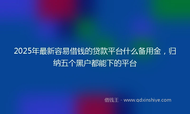 2025年最新容易借钱的贷款平台什么备用金，归纳五个黑户都能下的平台