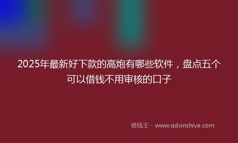 2025年最新好下款的高炮有哪些软件，盘点五个可以借钱不用审核的口子