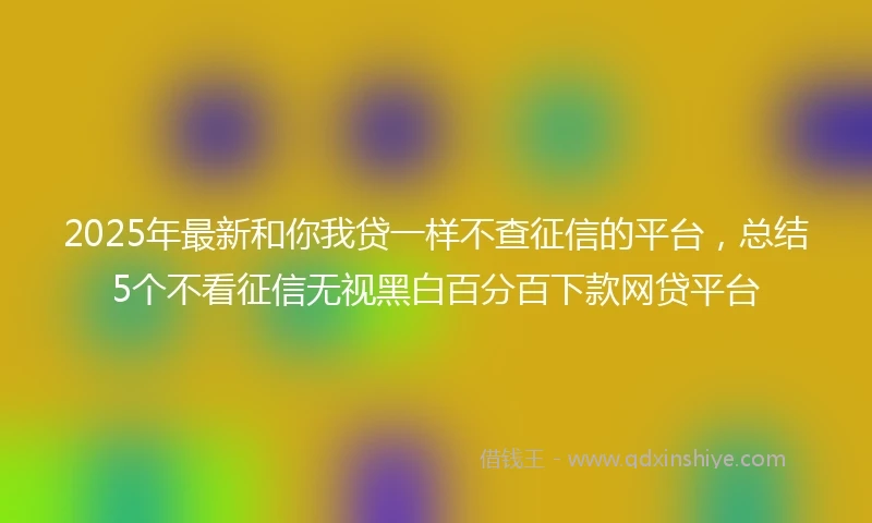 2025年最新和你我贷一样不查征信的平台，总结5个不看征信无视黑白百分百下款网贷平台