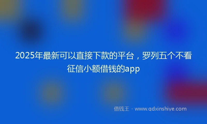 2025年最新可以直接下款的平台，罗列五个不看征信小额借钱的app